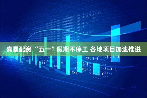 嘉垦配资 “五一”假期不停工 各地项目加速推进