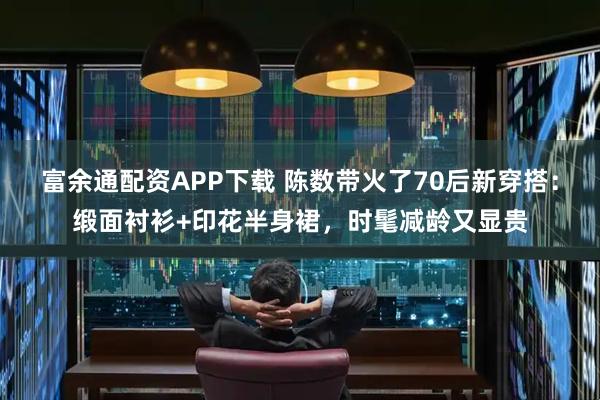 富余通配资APP下载 陈数带火了70后新穿搭：缎面衬衫+印花半身裙，时髦减龄又显贵