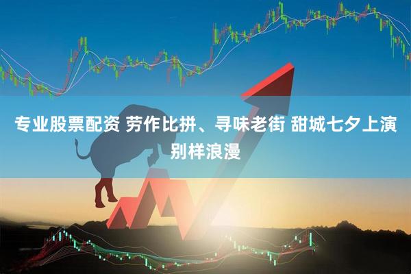 专业股票配资 劳作比拼、寻味老街 甜城七夕上演别样浪漫